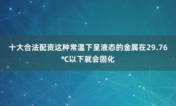 十大合法配资这种常温下呈液态的金属在29.76℃以下就会固化