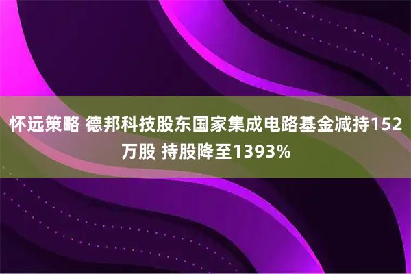 怀远策略 德邦科技股东国家集成电路基金减持152万股 持股降至1393%