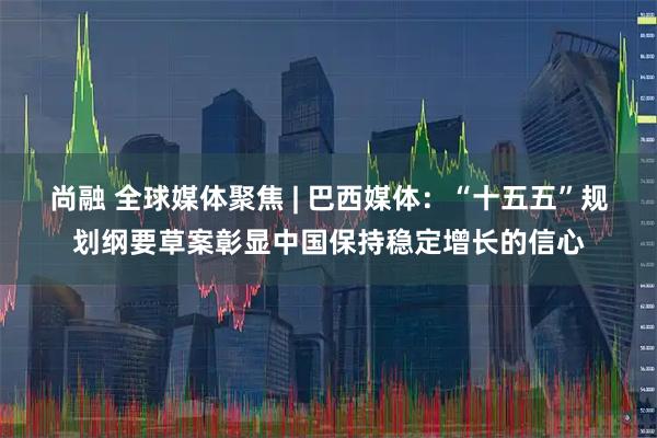 尚融 全球媒体聚焦 | 巴西媒体：“十五五”规划纲要草案彰显中国保持稳定增长的信心