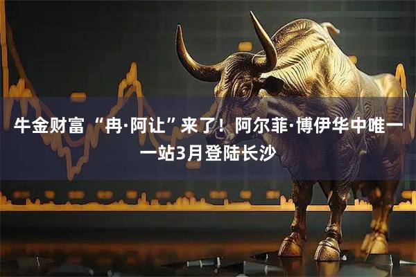 牛金财富 “冉·阿让”来了！阿尔菲·博伊华中唯一一站3月登陆长沙