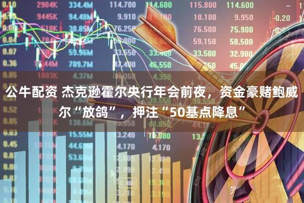 公牛配资 杰克逊霍尔央行年会前夜,资金豪赌鲍威尔“放鸽”,押注“50基点降息”