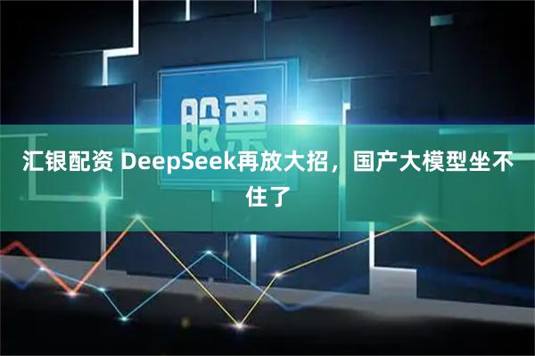汇银配资 DeepSeek再放大招，国产大模型坐不住了