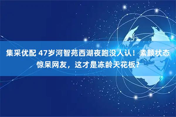 集采优配 47岁河智苑西湖夜跑没人认！素颜状态惊呆网友，这才是冻龄天花板？