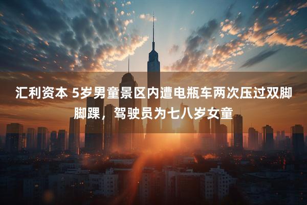 汇利资本 5岁男童景区内遭电瓶车两次压过双脚脚踝，驾驶员为七八岁女童