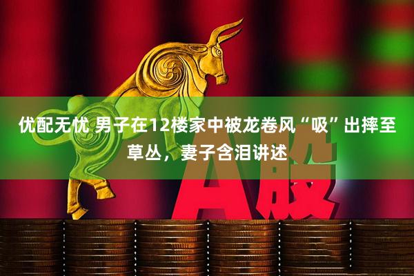 优配无忧 男子在12楼家中被龙卷风“吸”出摔至草丛,妻子含泪讲述