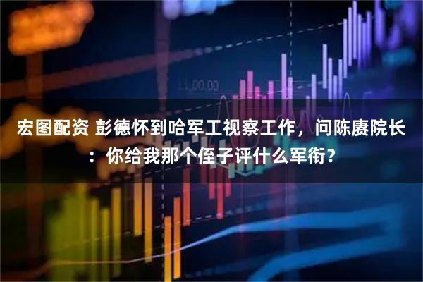 宏图配资 彭德怀到哈军工视察工作，问陈赓院长：你给我那个侄子评什么军衔？