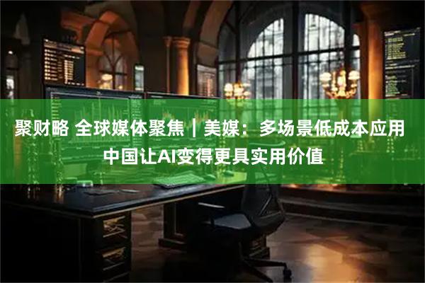 聚财略 全球媒体聚焦︱美媒:多场景低成本应用 中国让AI变得更具实用价值