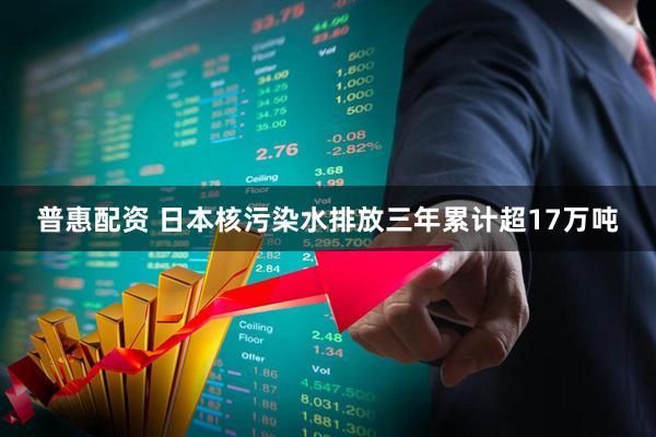 普惠配资 日本核污染水排放三年累计超17万吨