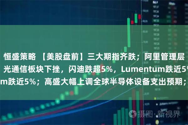 恒盛策略 【美股盘前】三大期指齐跌；阿里管理层出手增持；存储芯片、光通信板块下挫，闪迪跌超5%，Lumentum跌近5%；高盛大幅上调全球半导体设备支出预期；美加谈判破裂