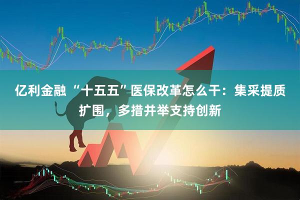 亿利金融 “十五五”医保改革怎么干：集采提质扩围，多措并举支持创新